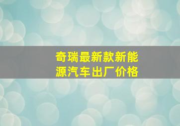 奇瑞最新款新能源汽车出厂价格