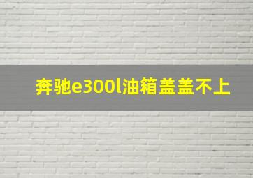 奔驰e300l油箱盖盖不上