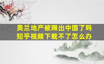 奥兰地产被踢出中国了吗知乎视频下载不了怎么办