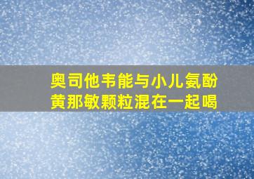 奥司他韦能与小儿氨酚黄那敏颗粒混在一起喝