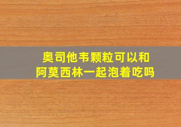 奥司他韦颗粒可以和阿莫西林一起泡着吃吗