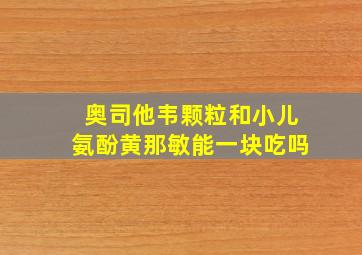 奥司他韦颗粒和小儿氨酚黄那敏能一块吃吗