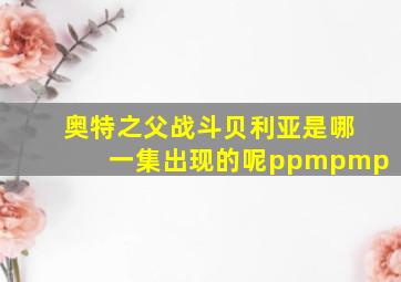 奥特之父战斗贝利亚是哪一集出现的呢ppmpmp