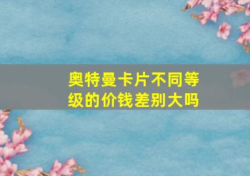 奥特曼卡片不同等级的价钱差别大吗