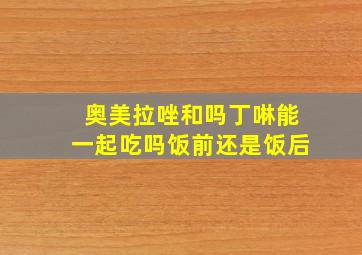 奥美拉唑和吗丁啉能一起吃吗饭前还是饭后