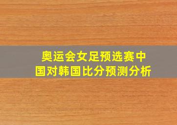 奥运会女足预选赛中国对韩国比分预测分析