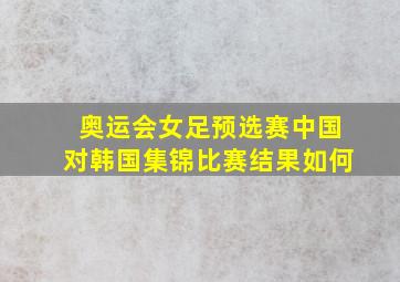 奥运会女足预选赛中国对韩国集锦比赛结果如何