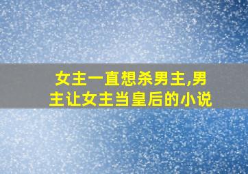 女主一直想杀男主,男主让女主当皇后的小说