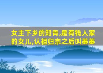 女主下乡的知青,是有钱人家的女儿,认祖归宗之后叫蓁蓁