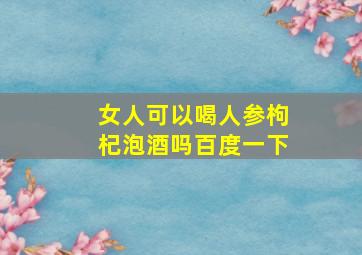 女人可以喝人参枸杞泡酒吗百度一下