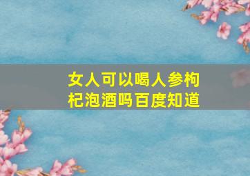 女人可以喝人参枸杞泡酒吗百度知道