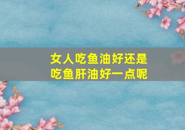 女人吃鱼油好还是吃鱼肝油好一点呢