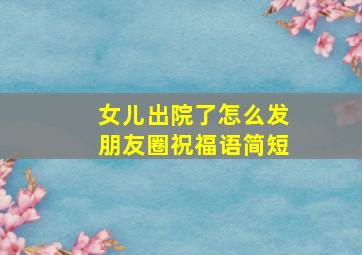 女儿出院了怎么发朋友圈祝福语简短