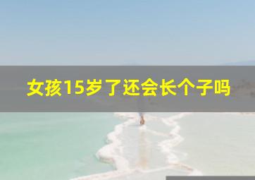 女孩15岁了还会长个子吗