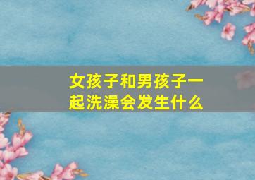 女孩子和男孩子一起洗澡会发生什么