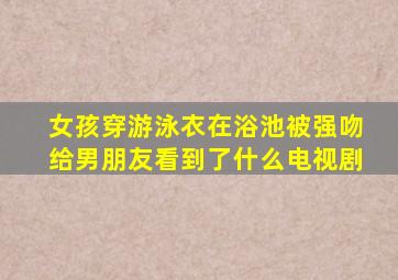 女孩穿游泳衣在浴池被强吻给男朋友看到了什么电视剧