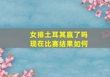 女排土耳其赢了吗现在比赛结果如何