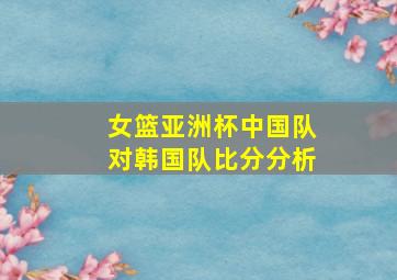 女篮亚洲杯中国队对韩国队比分分析