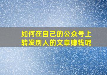 如何在自己的公众号上转发别人的文章赚钱呢