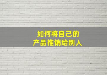 如何将自己的产品推销给别人