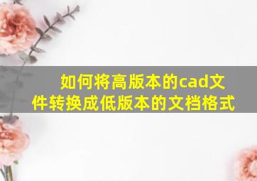 如何将高版本的cad文件转换成低版本的文档格式