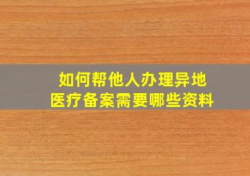 如何帮他人办理异地医疗备案需要哪些资料