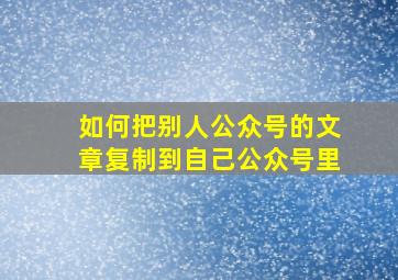 如何把别人公众号的文章复制到自己公众号里