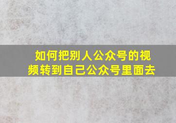 如何把别人公众号的视频转到自己公众号里面去