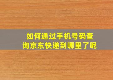 如何通过手机号码查询京东快递到哪里了呢