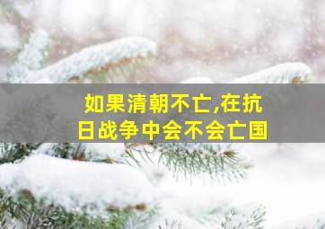 如果清朝不亡,在抗日战争中会不会亡国