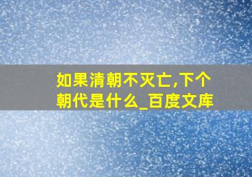 如果清朝不灭亡,下个朝代是什么_百度文库