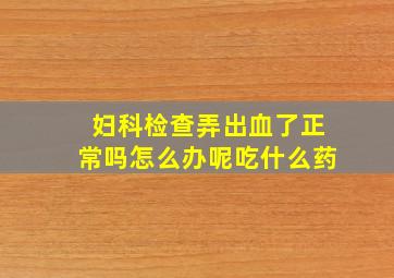 妇科检查弄出血了正常吗怎么办呢吃什么药