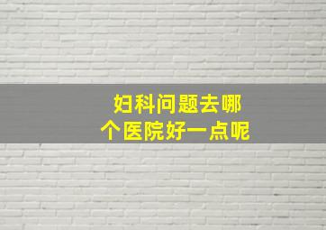 妇科问题去哪个医院好一点呢