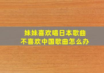 妹妹喜欢唱日本歌曲不喜欢中国歌曲怎么办