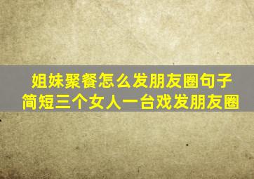 姐妹聚餐怎么发朋友圈句子简短三个女人一台戏发朋友圈