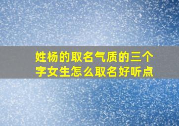 姓杨的取名气质的三个字女生怎么取名好听点