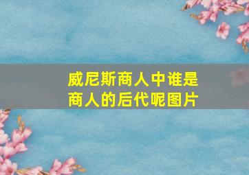 威尼斯商人中谁是商人的后代呢图片