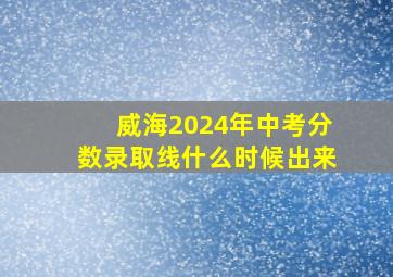 威海2024年中考分数录取线什么时候出来