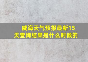 威海天气预报最新15天查询结果是什么时候的