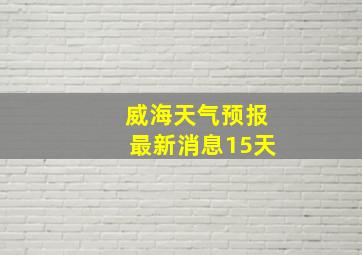 威海天气预报最新消息15天