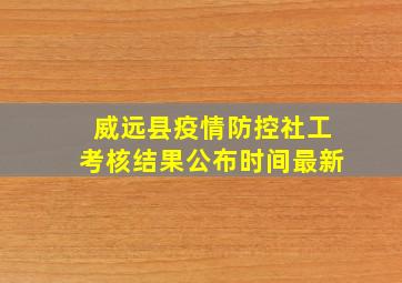 威远县疫情防控社工考核结果公布时间最新