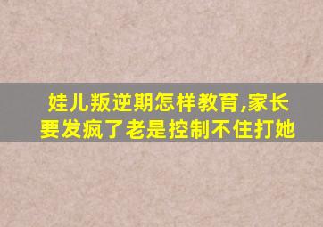 娃儿叛逆期怎样教育,家长要发疯了老是控制不住打她