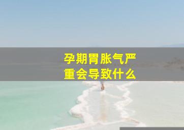 孕期胃胀气严重会导致什么