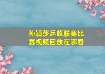 孙颖莎乒超联赛比赛视频回放在哪看