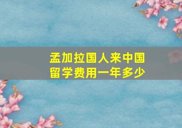 孟加拉国人来中国留学费用一年多少