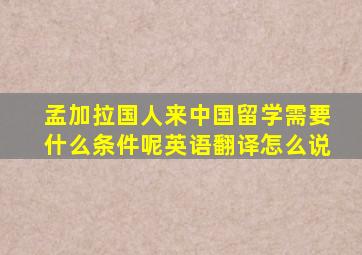 孟加拉国人来中国留学需要什么条件呢英语翻译怎么说