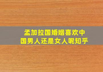 孟加拉国婚姻喜欢中国男人还是女人呢知乎