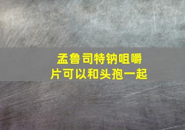 孟鲁司特钠咀嚼片可以和头孢一起