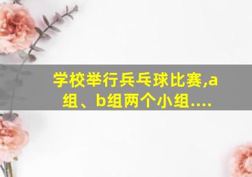 学校举行兵乓球比赛,a组、b组两个小组....