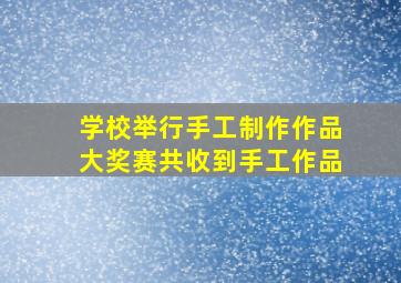 学校举行手工制作作品大奖赛共收到手工作品